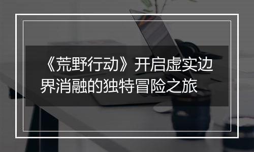《荒野行动》开启虚实边界消融的独特冒险之旅