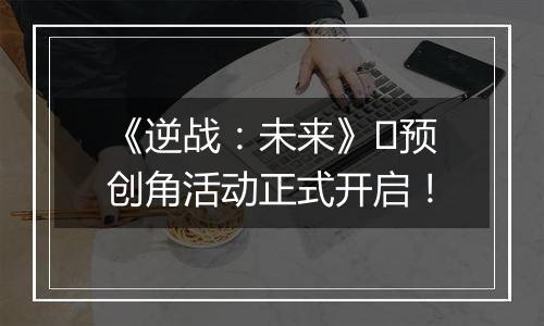 《逆战：未来》​预创角活动正式开启！