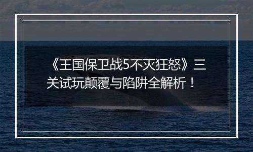 《王国保卫战5不灭狂怒》三关试玩颠覆与陷阱全解析！