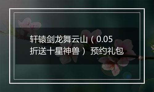 轩辕剑龙舞云山（0.05折送十星神兽） 预约礼包