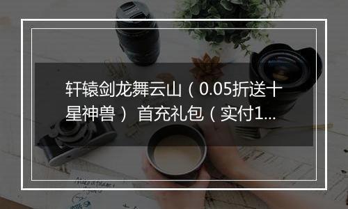 轩辕剑龙舞云山（0.05折送十星神兽） 首充礼包（实付10元）