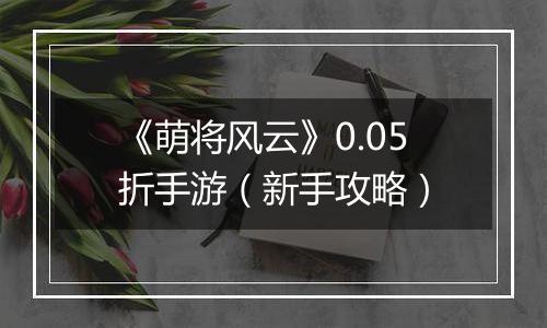 《萌将风云》0.05折手游（新手攻略）