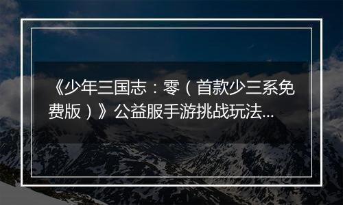 《少年三国志：零（首款少三系免费版）》公益服手游挑战玩法新手攻略
