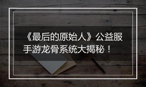 《最后的原始人》公益服手游龙骨系统大揭秘！