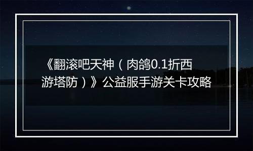 《翻滚吧天神（肉鸽0.1折西游塔防）》公益服手游关卡攻略