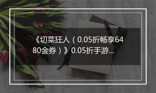 《切菜狂人（0.05折畅享6480金券）》0.05折手游装备篇