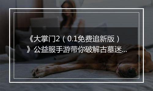 《大掌门2（0.1免费追新版）》公益服手游带你破解古墓迷云 攻略出炉