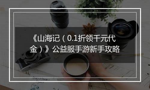 《山海记（0.1折领千元代金）》公益服手游新手攻略