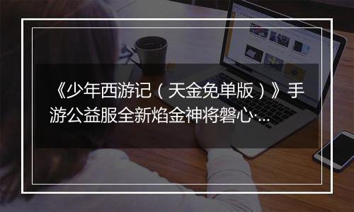 《少年西游记（天金免单版）》手游公益服全新焰金神将磐心·石矶情报抢先看！