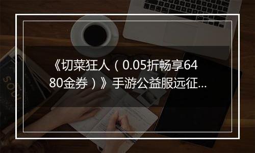 《切菜狂人（0.05折畅享6480金券）》手游公益服远征篇