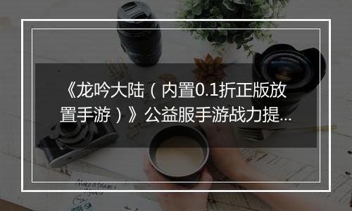 《龙吟大陆（内置0.1折正版放置手游）》公益服手游战力提升攻略