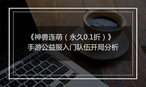 《神兽连萌（永久0.1折）》手游公益服入门队伍开局分析