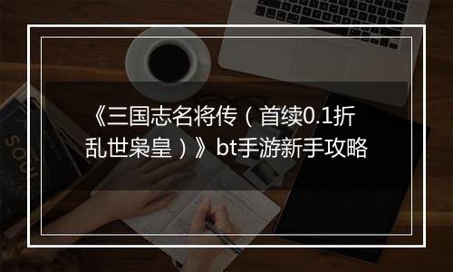 《三国志名将传（首续0.1折乱世枭皇）》bt手游新手攻略