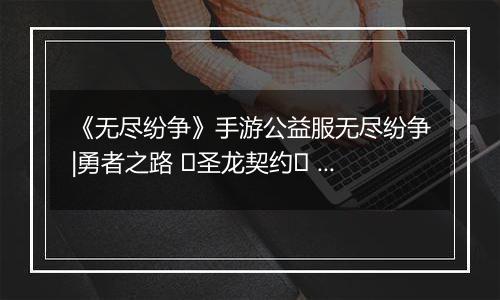 《无尽纷争》手游公益服无尽纷争|勇者之路 ⌈圣龙契约⌋ 血契圣龙，指尖召唤撕裂战场！