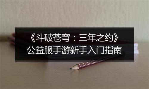《斗破苍穹：三年之约》公益服手游新手入门指南