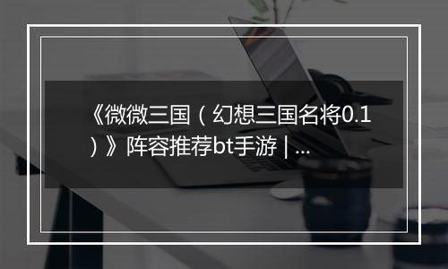 《微微三国（幻想三国名将0.1）》阵容推荐bt手游 | 新手实用阵容