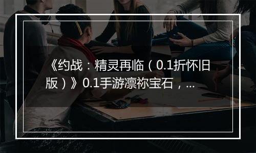 《约战：精灵再临（0.1折怀旧版）》0.1手游凛祢宝石，信物，秘宝，质点及洗练