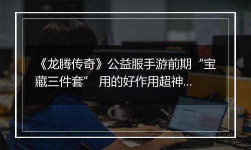 《龙腾传奇》公益服手游前期“宝藏三件套” 用的好作用超神！