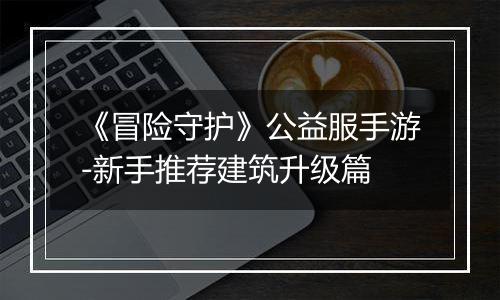 《冒险守护》公益服手游-新手推荐建筑升级篇