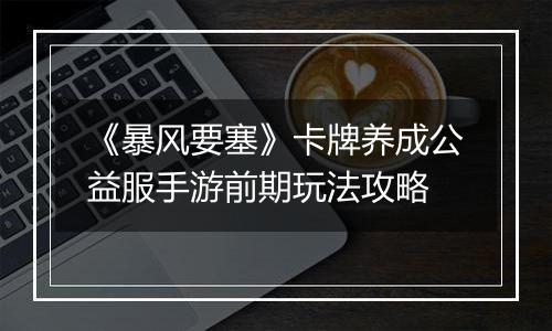 《暴风要塞》卡牌养成公益服手游前期玩法攻略