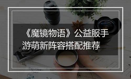 《魔镜物语》公益服手游萌新阵容搭配推荐