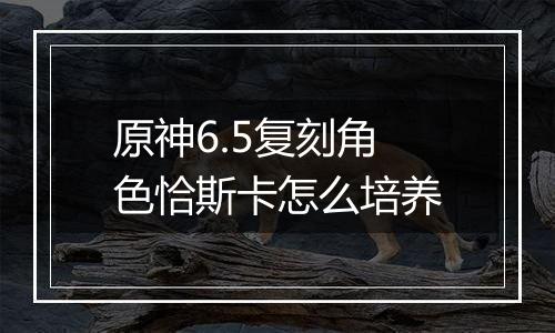 原神6.5复刻角色恰斯卡怎么培养
