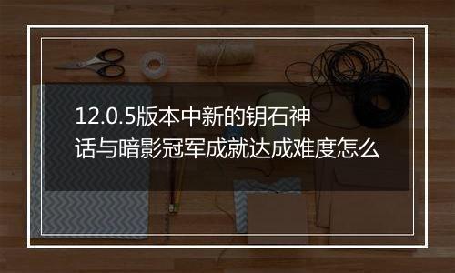 12.0.5版本中新的钥石神话与暗影冠军成就达成难度怎么