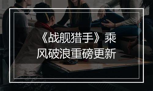 《战舰猎手》乘风破浪重磅更新