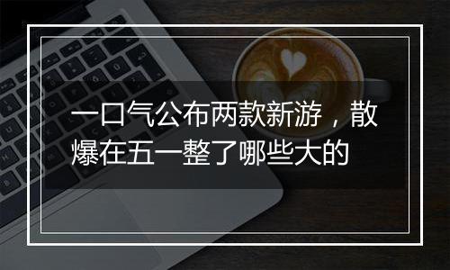 一口气公布两款新游，散爆在五一整了哪些大的