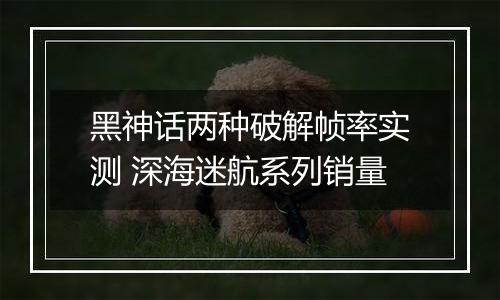 黑神话两种破解帧率实测 深海迷航系列销量