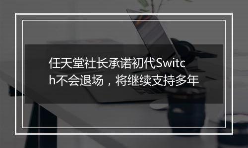 任天堂社长承诺初代Switch不会退场，将继续支持多年