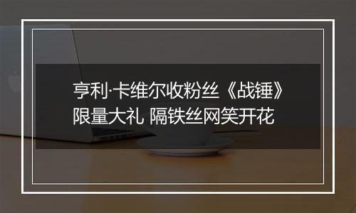 亨利·卡维尔收粉丝《战锤》限量大礼 隔铁丝网笑开花