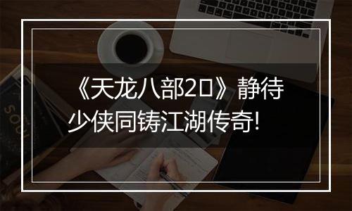 《天龙八部2​》静待少侠同铸江湖传奇!