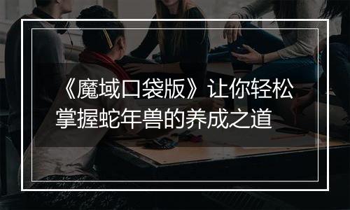《魔域口袋版》让你轻松掌握蛇年兽的养成之道