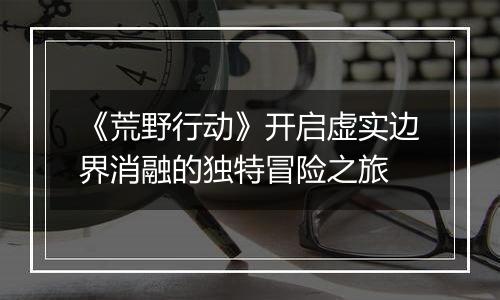 《荒野行动》开启虚实边界消融的独特冒险之旅