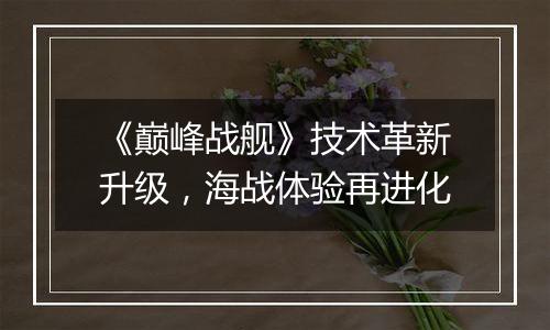 《巅峰战舰》技术革新升级，海战体验再进化