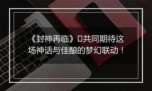 《封神再临》​共同期待这场神话与佳酿的梦幻联动！