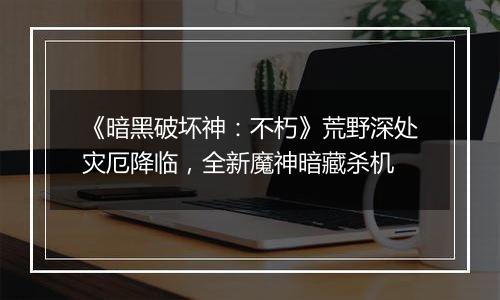 《暗黑破坏神：不朽》荒野深处灾厄降临，全新魔神暗藏杀机