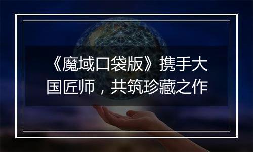 《魔域口袋版》携手大国匠师，共筑珍藏之作