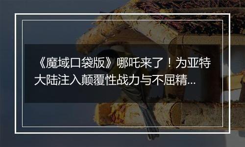 《魔域口袋版》哪吒来了！为亚特大陆注入颠覆性战力与不屈精神