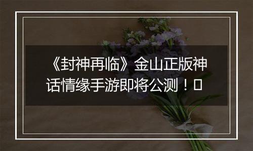 《封神再临》金山正版神话情缘手游即将公测！​