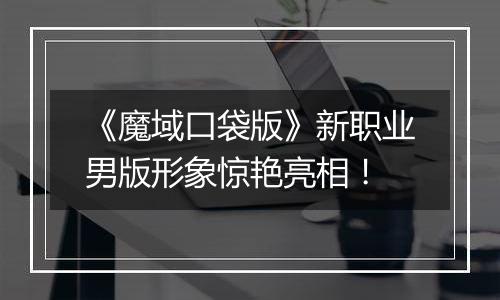 《魔域口袋版》新职业男版形象惊艳亮相！