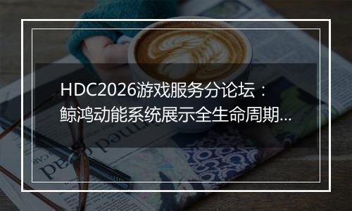 HDC2026游戏服务分论坛：鲸鸿动能系统展示全生命周期增长方案，助力开发者跑通“买变一体”正循环