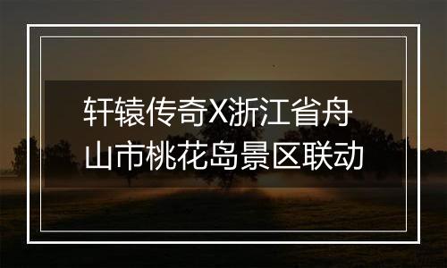 轩辕传奇X浙江省舟山市桃花岛景区联动