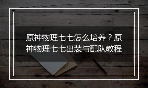 原神物理七七怎么培养？原神物理七七出装与配队教程