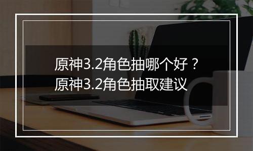 原神3.2角色抽哪个好？原神3.2角色抽取建议