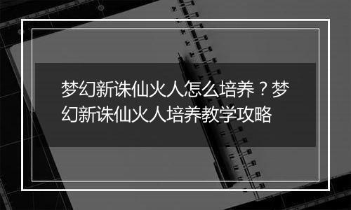 梦幻新诛仙火人怎么培养？梦幻新诛仙火人培养教学攻略