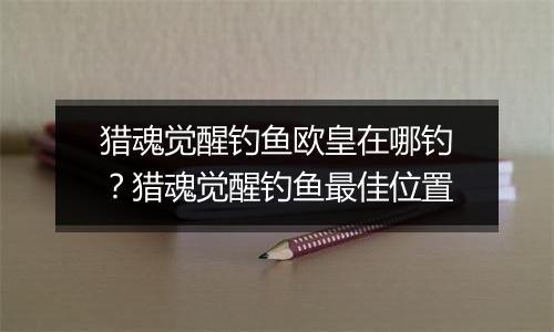 猎魂觉醒钓鱼欧皇在哪钓？猎魂觉醒钓鱼最佳位置