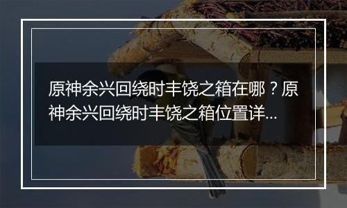 原神余兴回绕时丰饶之箱在哪?原神余兴回绕时丰饶之箱位置详细攻略