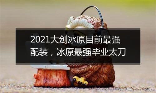2021大剑冰原目前最强配装，冰原最强毕业太刀